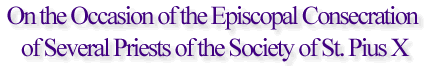 On the Occasion of the Episcopal consecration of Several Priests of the Society of St. Pius X